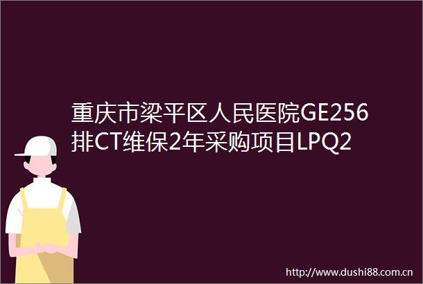 重庆市梁平区医院GE256排CT维保2年采购项目LPQ25C00006公开招标公告