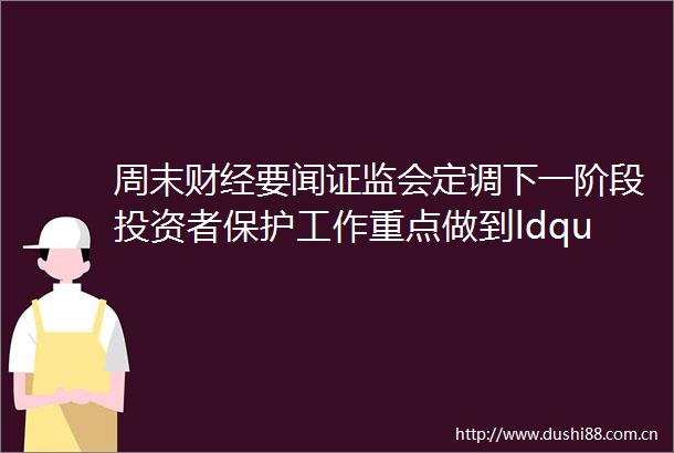 周末财经要闻证监会定调下一阶段投资者保护工作重点做到ldquo四个一rdquo