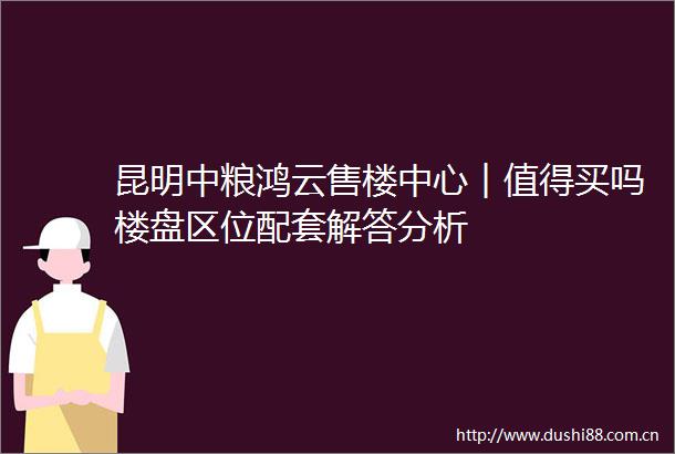 昆明中粮鸿云售楼中心︱值得买吗楼盘区位配套解答分析