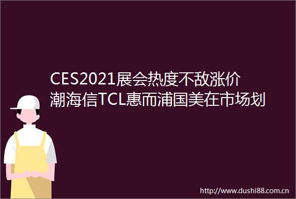 CES2021展会热度不敌涨价潮海信TCL惠而浦国美在市场划重点