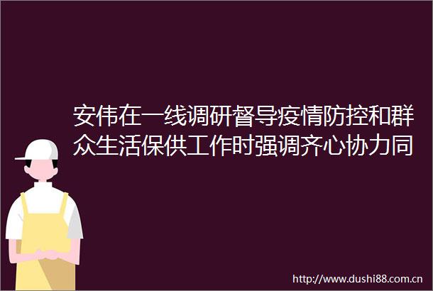 安伟在一线调研督导疫情防控和群众生活保供工作时强调齐心协力同舟共济协同高效众志成城全力以赴如期实现社会面清零目标