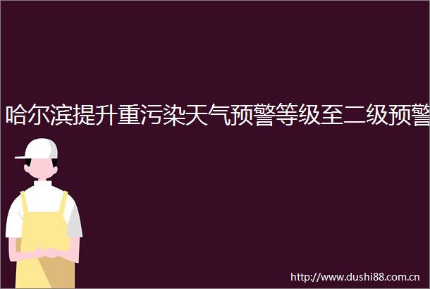 哈尔滨提升重污染天气预警等级至二级预警