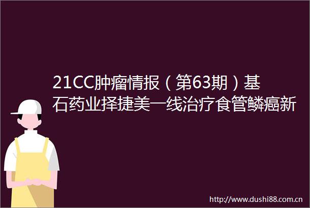 21CC肿瘤情报（第63期）基石药业择捷美一线治疗食管鳞癌新适应症获批和誉医药与默克就小分子抑制剂达成独家许可协议