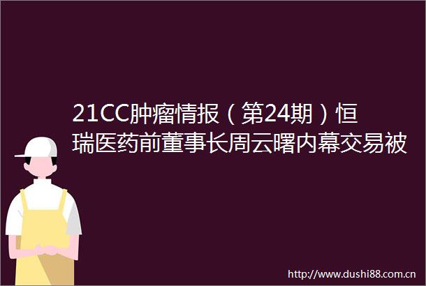 21CC肿瘤情报（第24期）恒瑞医药前董事长周云曙交易肿瘤微创治疗企业百德医疗拟赴港IPO