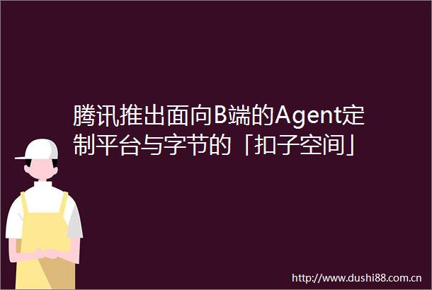 腾讯推出面向B端的Agent定制平台与字节的「扣子空间」