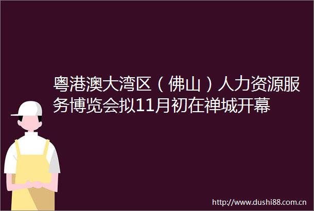 粤港澳大湾区（佛山）人力资源服务博览会拟11月初在禅城开幕