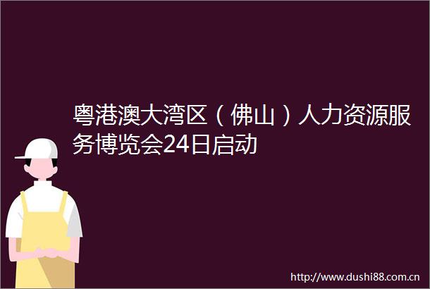 粤港澳大湾区（佛山）人力资源服务博览会24日启动