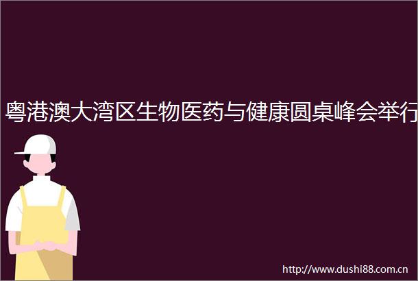 粤港澳大湾区生物医药与健康圆桌峰会举行