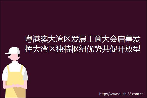 粤港澳大湾区发展工商大会启幕发挥大湾区独特枢纽优势共促开放型世界经济