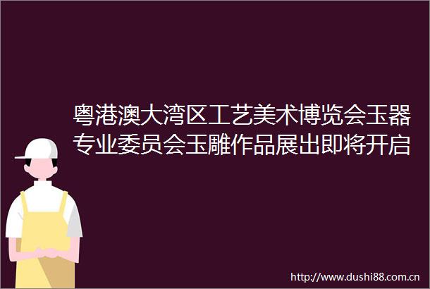 粤港澳大湾区工艺美术博览会玉器专业委员会玉雕作品展出即将开启