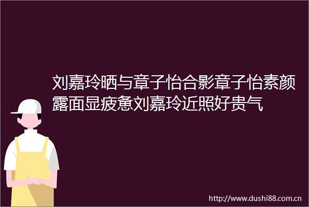刘嘉玲晒与章子怡合影章子怡素颜露面显疲惫刘嘉玲近照好贵气