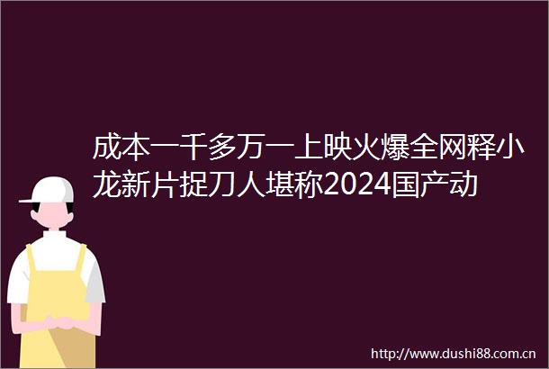 成本一千多万一上映火爆全网释小龙新片捉刀人堪称2024国产动作片天花板