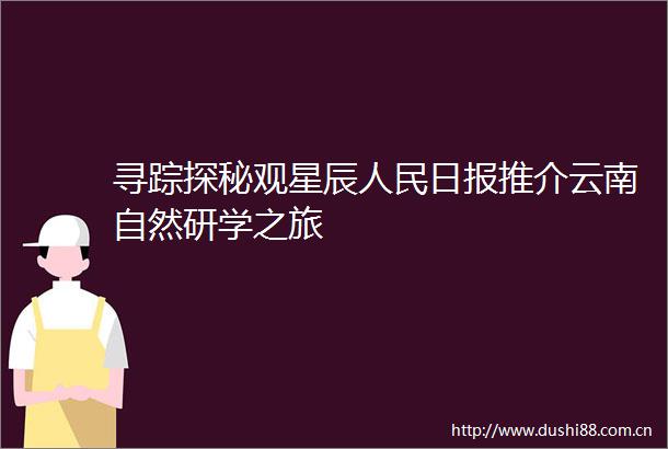 寻踪探秘观星辰日报推介云南自然研学之旅
