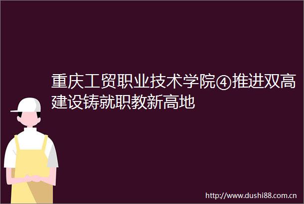 重庆工贸职业技术学院④推进双高建设铸就职教新高地