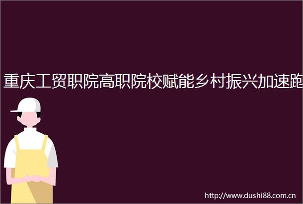 重庆工贸职院高职院校赋能乡村振兴加速跑