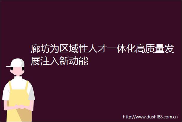 廊坊为区域性人才一体化高质量发展注入新动能