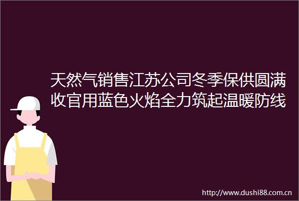天然气销售江苏公司冬季保供圆满收官用蓝色火焰全力筑起温暖防线