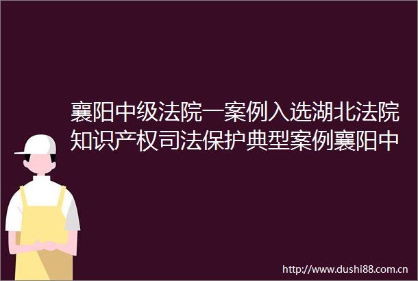 襄阳中级一案例入选湖北知识产权司法保护典型案例襄阳中级一案例入选湖北知识产权司法保护典型案例