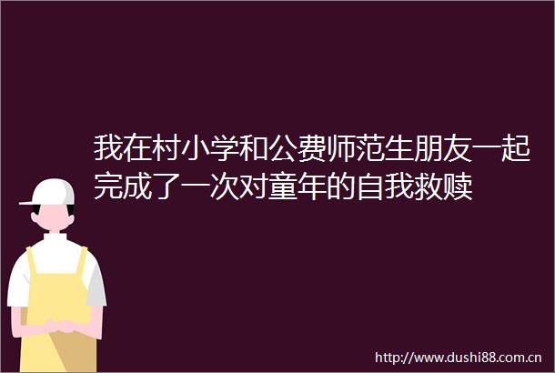 我在村小学和公费师范生朋友一起完成了一次对童年的自我救赎