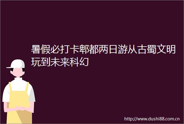 暑假必打卡郫都两日游从古蜀文明玩到未来科幻
