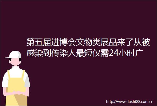 第五届进博会文物类展品来了从被感染到传染人最短仅需24小时广州本轮疫情流行毒株传播力更强｜早读