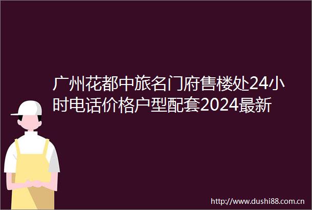 广州花都中旅名门府售楼处24小时电话价格户型配套2024最新楼盘详情