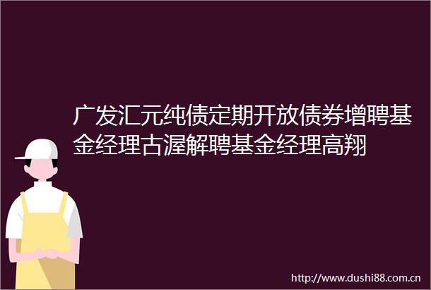 广发汇元纯债定期开放债券增聘基金经理古渥解聘基金经理高翔