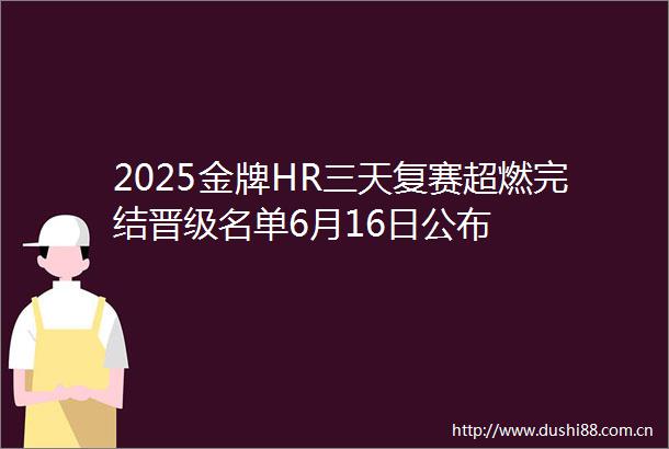 2025金牌HR三天复赛超燃完结晋级名单6月16日公布