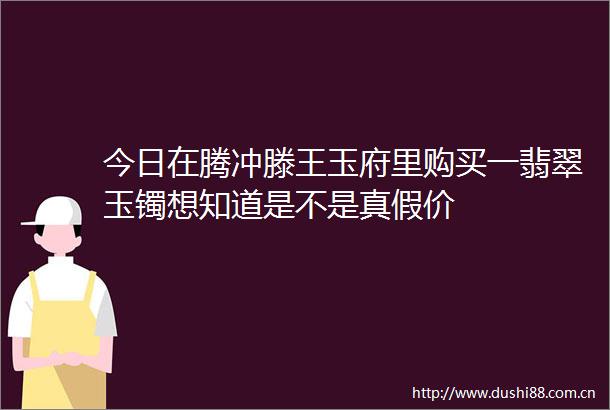 今日在腾冲滕王玉府里购买一翡翠玉镯想知道是不是真假价