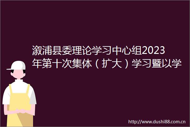 溆浦县委理论学习中心组2023年第十次集体（扩大）学习暨以学铸魂专题研讨会举行