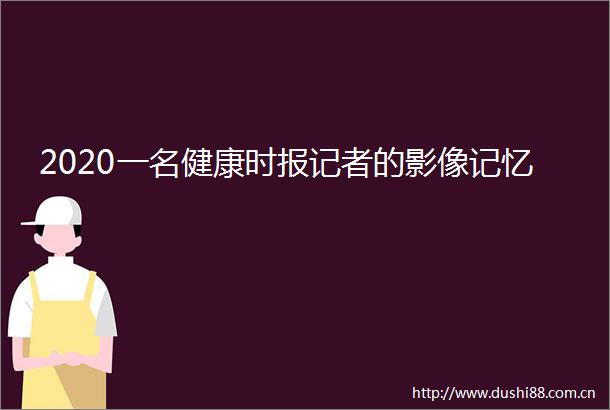 2020一名健康时报记者的影像记忆