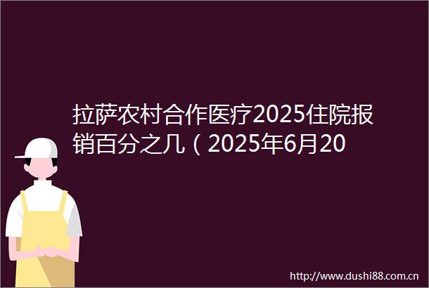 拉萨农村合作医疗2025住院报销百分之几（2025年6月20日）