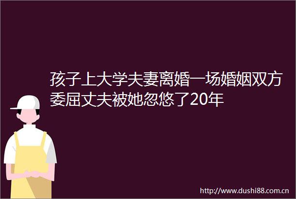 孩子上大学夫妻离婚一场婚姻双方委屈丈夫被她忽悠了20年