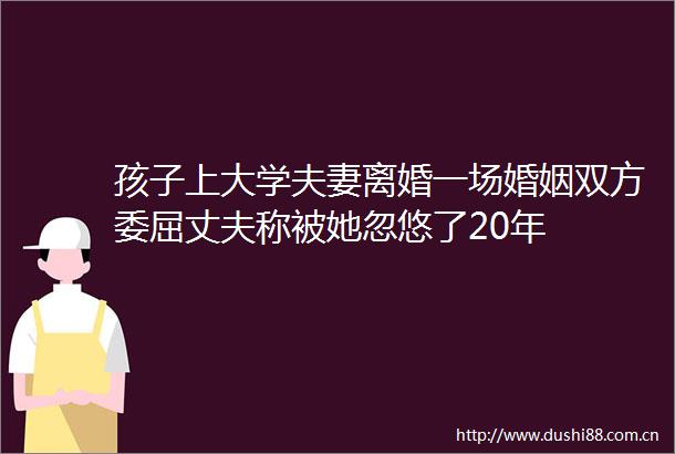 孩子上大学夫妻离婚一场婚姻双方委屈丈夫称被她忽悠了20年