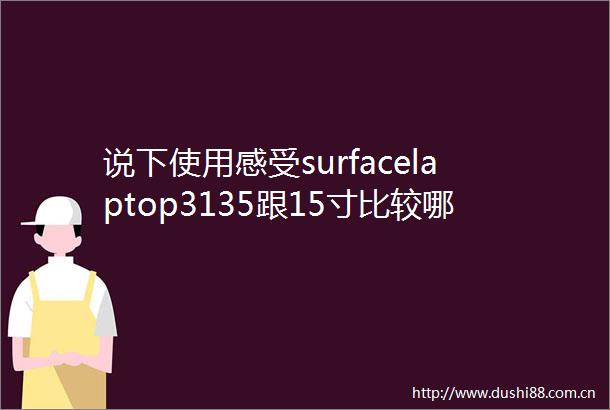 说下使用感受surfacelaptop3135跟15寸比较哪个更好有区别吗解锁最佳选择之道