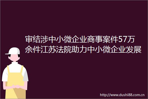 审结涉中小微企业商事案件57万余件江苏助力中小微企业发展第一批典型案例出炉