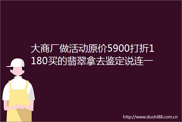 大商厂做活动原价5900打折1180买的翡翠拿去鉴定说连一