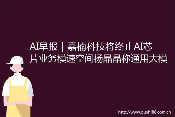 AI早报｜嘉楠科技将终止AI芯片业务模速空间杨晶晶称通用大模型市场处于收敛阶段