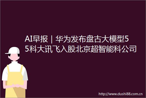 AI早报｜华为发布盘古大模型55科大讯飞入股北京超智能科公司