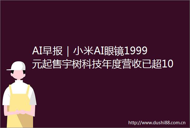 AI早报｜小米AI眼镜1999元起售宇树科技年度营收已超10亿元