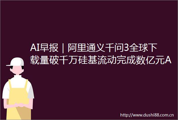 AI早报｜阿里通义千问3全球下载量破千万硅基流动完成数亿元A轮融资