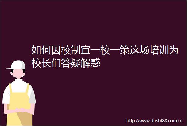 如何因校制宜一校一策这场培训为校长们答疑解惑