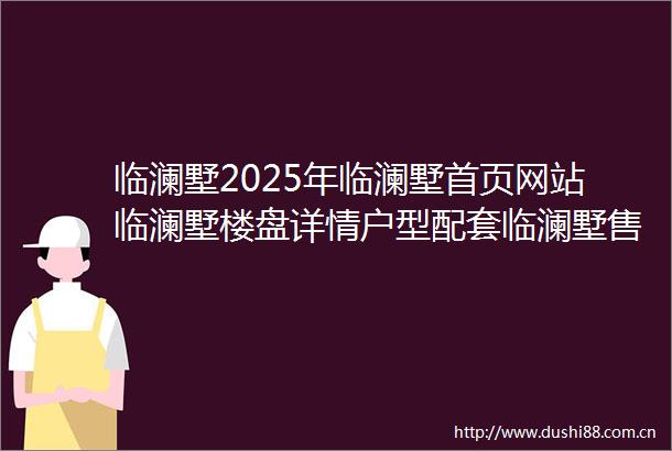 临澜墅2025年临澜墅首页网站临澜墅楼盘详情户型配套临澜墅售楼处位置