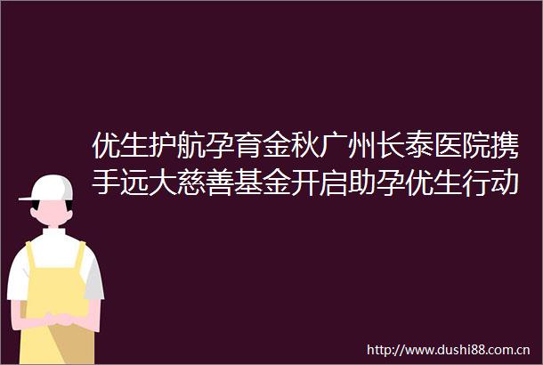优生护航孕育金秋广州长泰医院携手远大慈善基金开启助孕优生行动