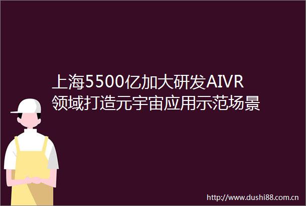 上海5500亿加大研发AIVR领域打造元宇宙应用示范场景