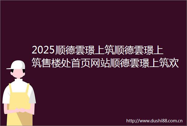 2025顺德雲璟上筑顺德雲璟上筑售楼处首页网站顺德雲璟上筑欢迎您顺德雲璟上筑楼盘详情备案价户型图顺德雲璟上筑售楼处