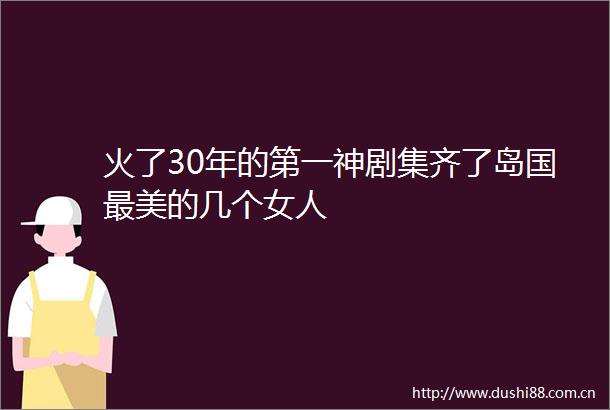 火了30年的第一神剧集齐了岛国最美的几个女人