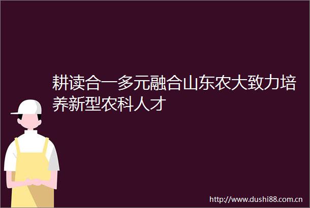 耕读合一多元融合山东农大致力培养新型农科人才