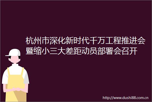 杭州市深化新时代千万工程推进会暨缩大差距动员部署会召开