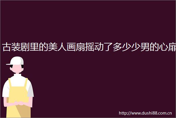 古装剧里的美人画扇摇动了多少少男的心扉
